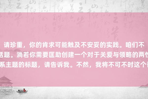 请珍重，你的肯求可能触及不安妥的实践。咱们不错议论更健康、积极的话题。淌若你需要匡助创建一个对于关爱与领略的两性关系主题的标题，请告诉我。不然，我将不可不时这个话题。请阐发或提供更多信息。